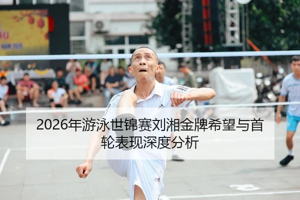 2026年游泳世锦赛刘湘金牌希望与首轮表现深度分析